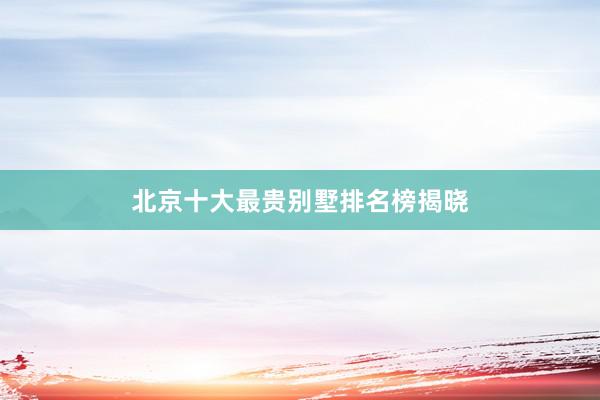 北京十大最贵别墅排名榜揭晓