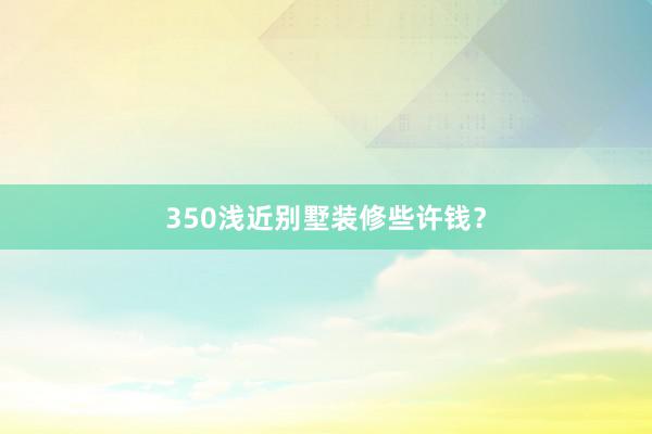 350浅近别墅装修些许钱？