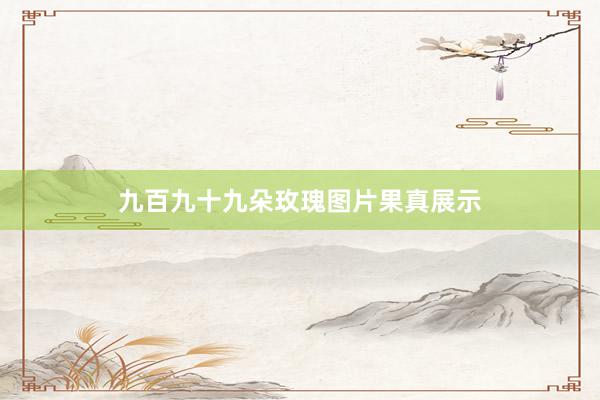 九百九十九朵玫瑰图片果真展示